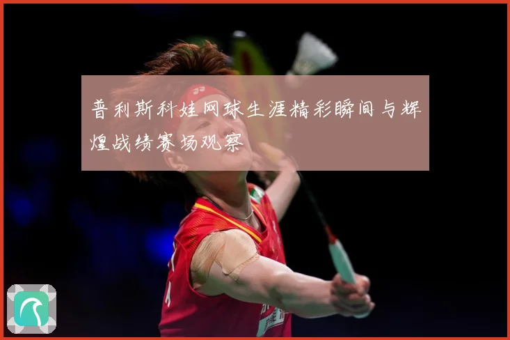 普利斯科娃网球生涯精彩瞬间与辉煌战绩赛场观察