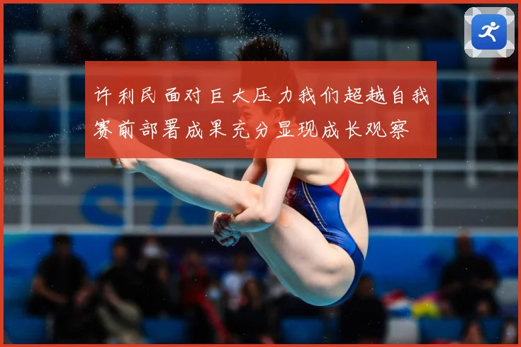 许利民面对巨大压力我们超越自我赛前部署成果充分显现成长观察