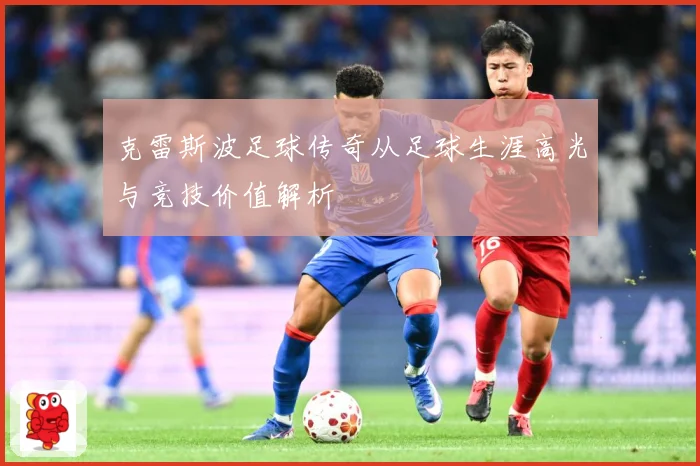 克雷斯波足球传奇从足球生涯高光与竞技价值解析