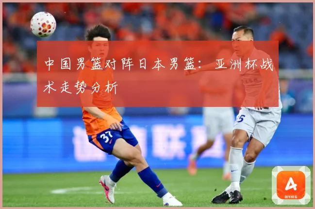 中国男篮对阵日本男篮：亚洲杯战术走势分析