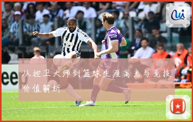 从控卫大师到篮球生涯高光与竞技价值解析