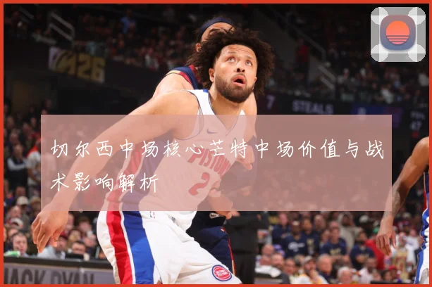 切尔西中场核心芒特中场价值与战术影响解析