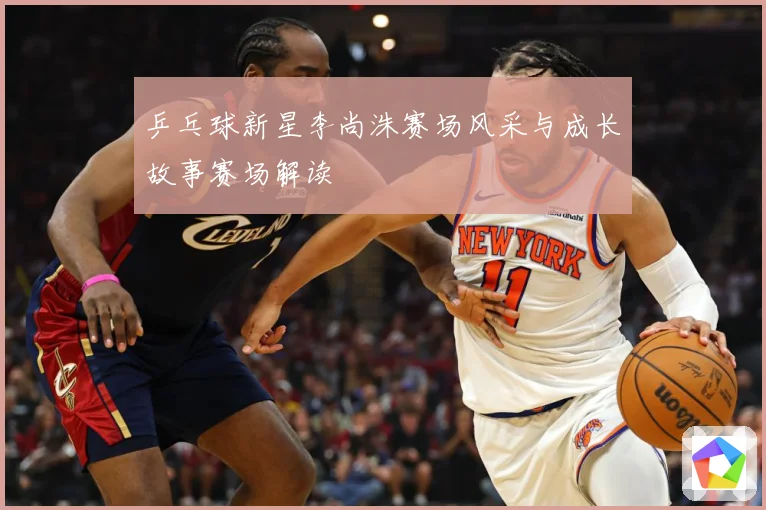 乒乓球新星李尚洙赛场风采与成长故事赛场解读