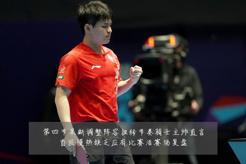 第四节果断调整阵容扭转节奏骑士主帅直言首发慢热缺乏应有比赛活赛场复盘